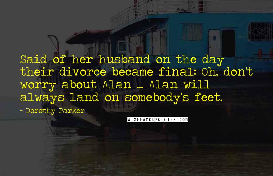 Dorothy Parker Quotes: Said of her husband on the day their divorce became final: Oh, don't worry about Alan ... Alan will always land on somebody's feet.