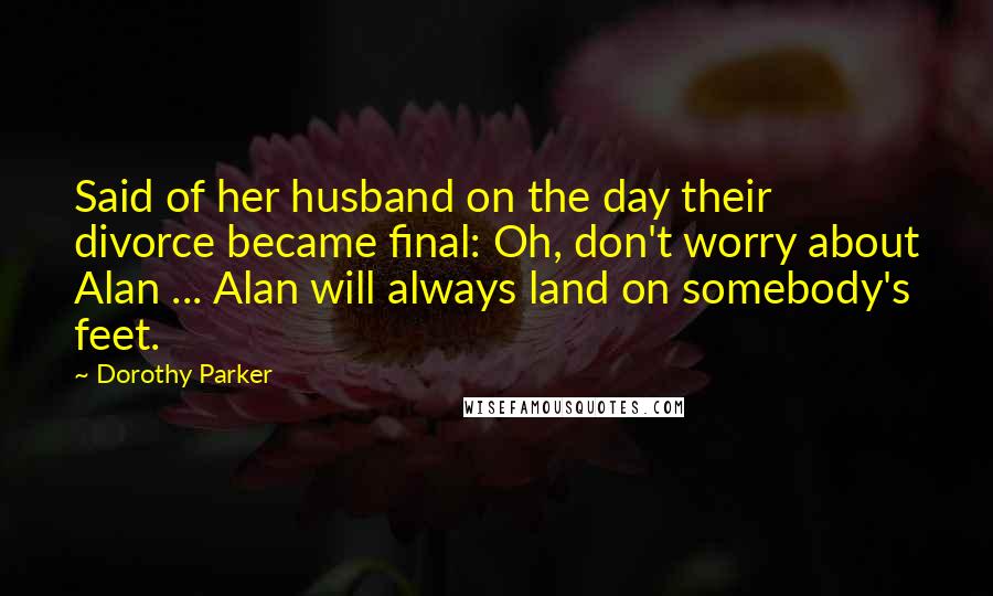 Dorothy Parker Quotes: Said of her husband on the day their divorce became final: Oh, don't worry about Alan ... Alan will always land on somebody's feet.