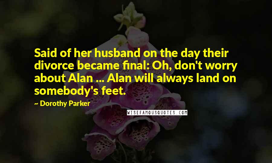 Dorothy Parker Quotes: Said of her husband on the day their divorce became final: Oh, don't worry about Alan ... Alan will always land on somebody's feet.
