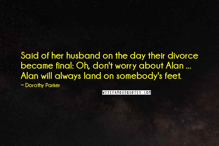 Dorothy Parker Quotes: Said of her husband on the day their divorce became final: Oh, don't worry about Alan ... Alan will always land on somebody's feet.