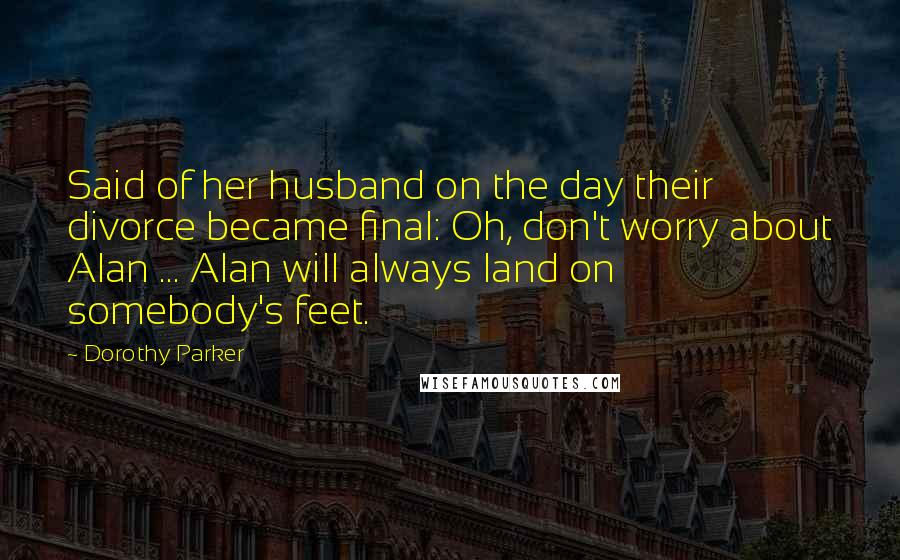 Dorothy Parker Quotes: Said of her husband on the day their divorce became final: Oh, don't worry about Alan ... Alan will always land on somebody's feet.