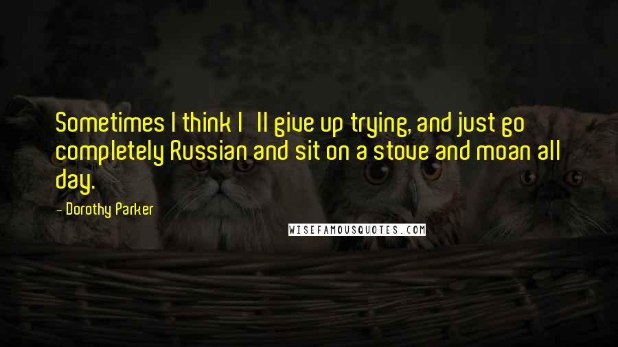Dorothy Parker Quotes: Sometimes I think I'll give up trying, and just go completely Russian and sit on a stove and moan all day.