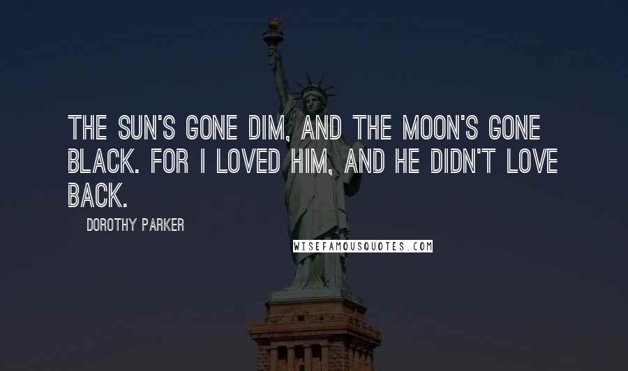 Dorothy Parker Quotes: The sun's gone dim, and the moon's gone black. For I loved him, and he didn't love back.