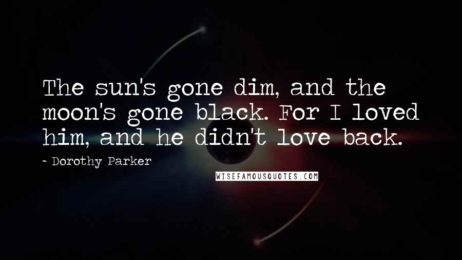 Dorothy Parker Quotes: The sun's gone dim, and the moon's gone black. For I loved him, and he didn't love back.