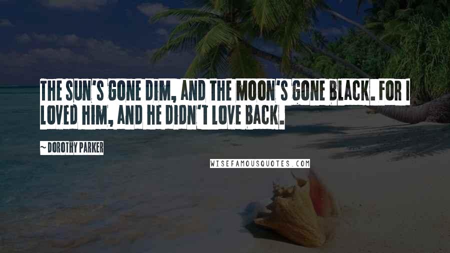 Dorothy Parker Quotes: The sun's gone dim, and the moon's gone black. For I loved him, and he didn't love back.