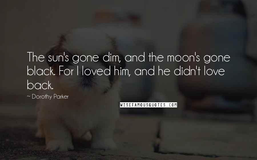 Dorothy Parker Quotes: The sun's gone dim, and the moon's gone black. For I loved him, and he didn't love back.