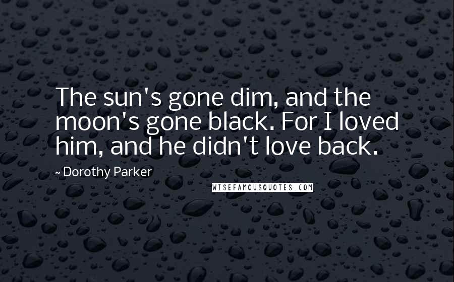 Dorothy Parker Quotes: The sun's gone dim, and the moon's gone black. For I loved him, and he didn't love back.