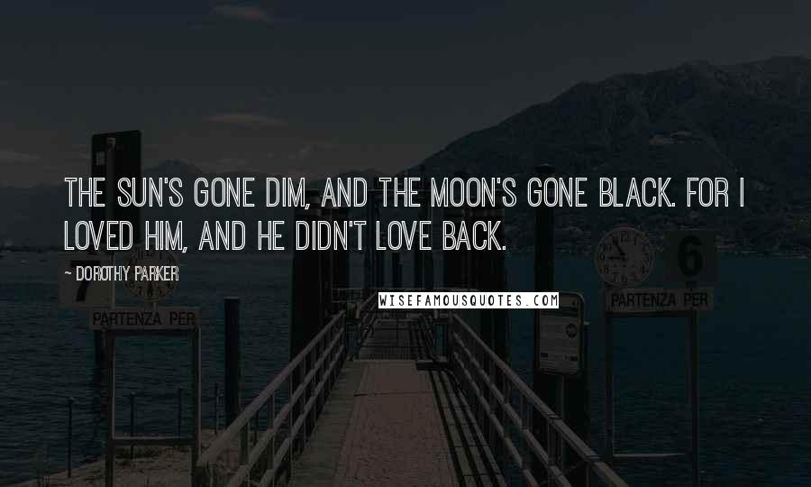 Dorothy Parker Quotes: The sun's gone dim, and the moon's gone black. For I loved him, and he didn't love back.