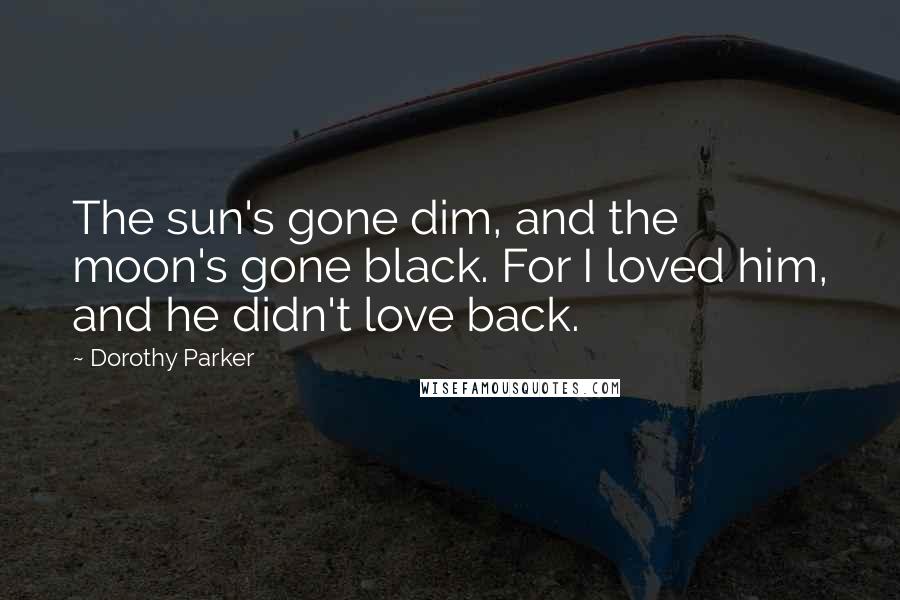 Dorothy Parker Quotes: The sun's gone dim, and the moon's gone black. For I loved him, and he didn't love back.