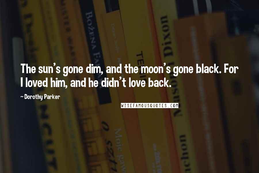 Dorothy Parker Quotes: The sun's gone dim, and the moon's gone black. For I loved him, and he didn't love back.