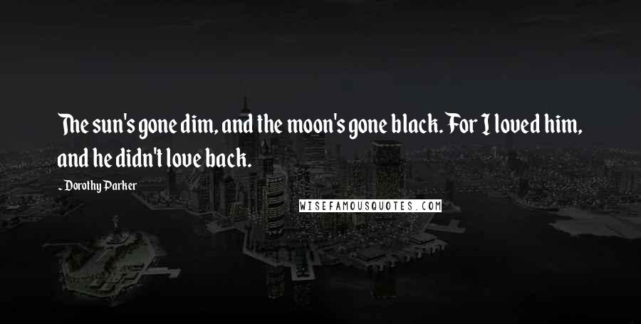 Dorothy Parker Quotes: The sun's gone dim, and the moon's gone black. For I loved him, and he didn't love back.