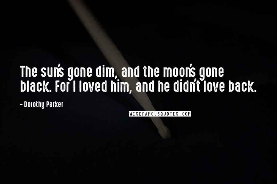 Dorothy Parker Quotes: The sun's gone dim, and the moon's gone black. For I loved him, and he didn't love back.