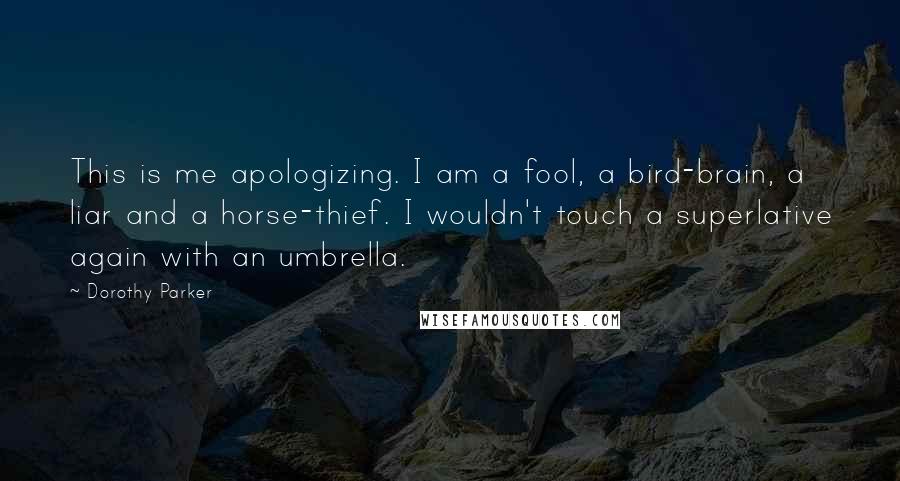 Dorothy Parker Quotes: This is me apologizing. I am a fool, a bird-brain, a liar and a horse-thief. I wouldn't touch a superlative again with an umbrella.