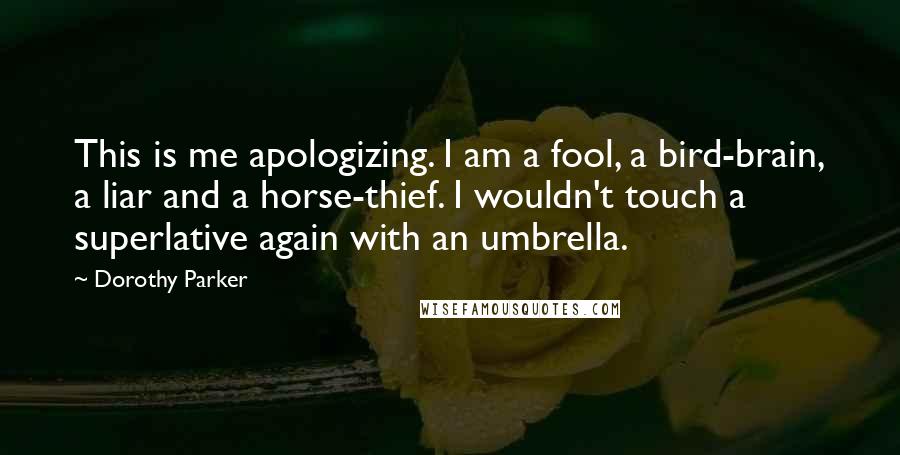 Dorothy Parker Quotes: This is me apologizing. I am a fool, a bird-brain, a liar and a horse-thief. I wouldn't touch a superlative again with an umbrella.