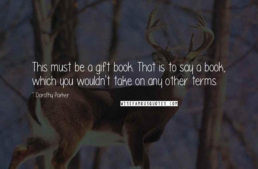 Dorothy Parker Quotes: This must be a gift book. That is to say a book, which you wouldn't take on any other terms.