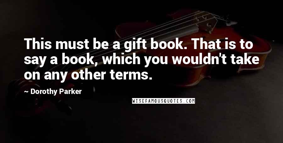 Dorothy Parker Quotes: This must be a gift book. That is to say a book, which you wouldn't take on any other terms.