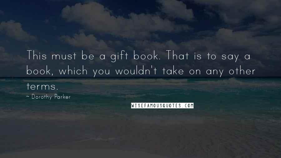 Dorothy Parker Quotes: This must be a gift book. That is to say a book, which you wouldn't take on any other terms.