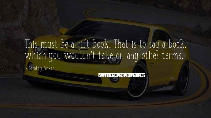 Dorothy Parker Quotes: This must be a gift book. That is to say a book, which you wouldn't take on any other terms.