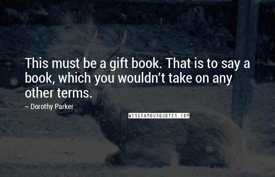 Dorothy Parker Quotes: This must be a gift book. That is to say a book, which you wouldn't take on any other terms.