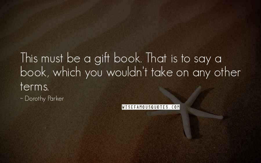 Dorothy Parker Quotes: This must be a gift book. That is to say a book, which you wouldn't take on any other terms.