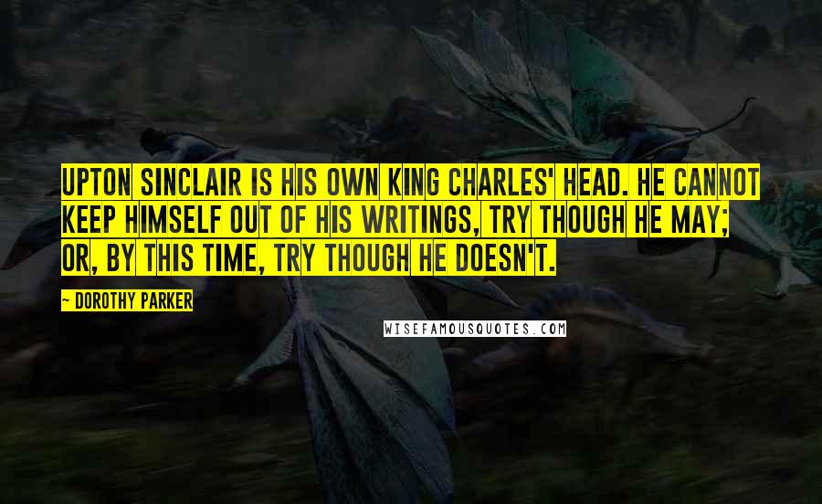 Dorothy Parker Quotes: Upton Sinclair is his own King Charles' head. He cannot keep himself out of his writings, try though he may; or, by this time, try though he doesn't.