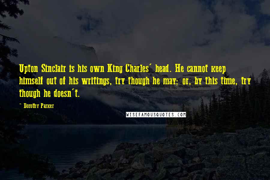 Dorothy Parker Quotes: Upton Sinclair is his own King Charles' head. He cannot keep himself out of his writings, try though he may; or, by this time, try though he doesn't.