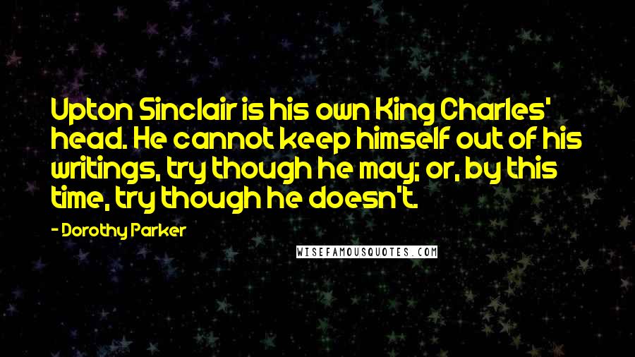 Dorothy Parker Quotes: Upton Sinclair is his own King Charles' head. He cannot keep himself out of his writings, try though he may; or, by this time, try though he doesn't.