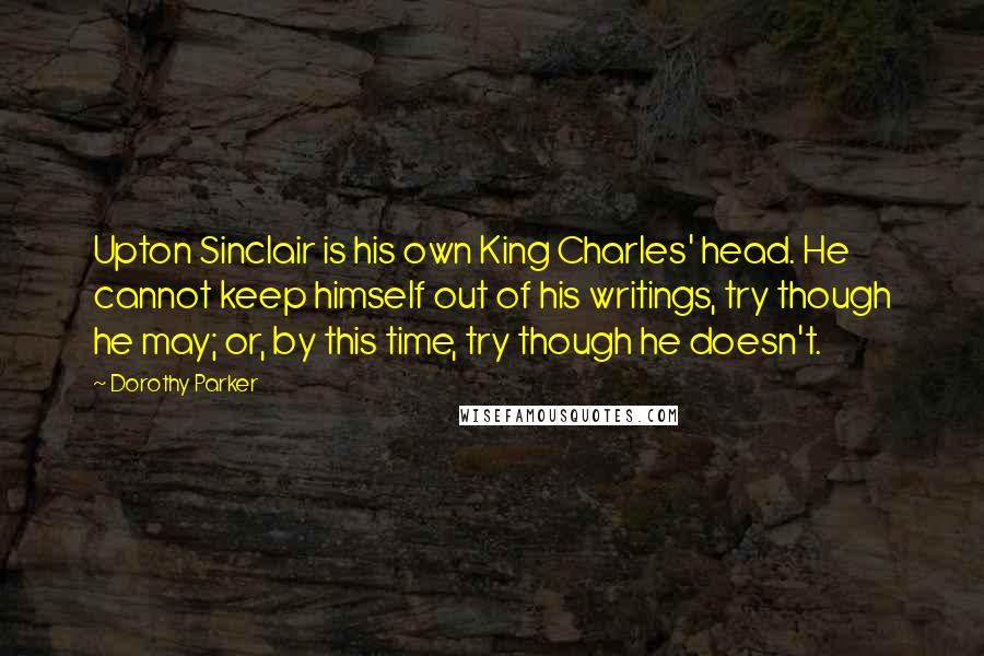 Dorothy Parker Quotes: Upton Sinclair is his own King Charles' head. He cannot keep himself out of his writings, try though he may; or, by this time, try though he doesn't.