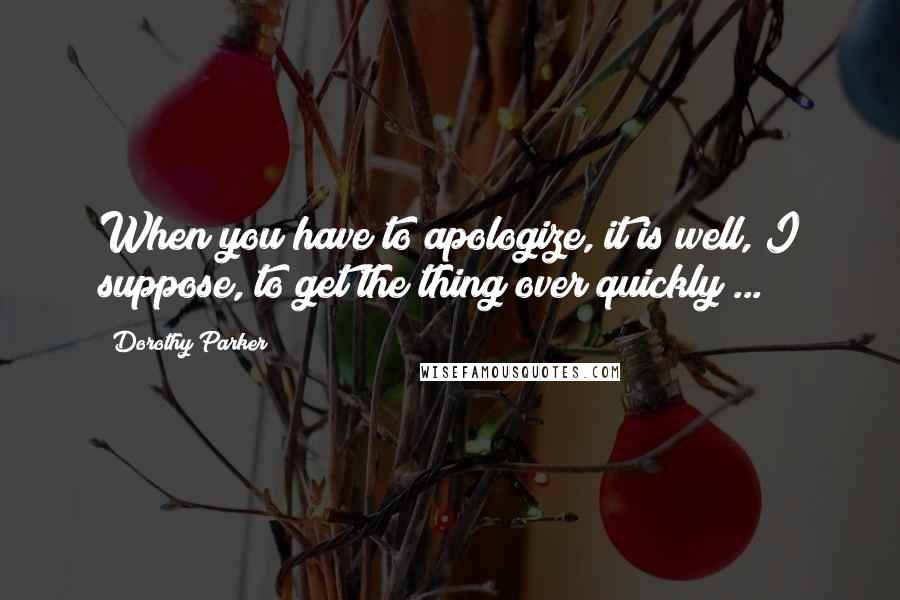 Dorothy Parker Quotes: When you have to apologize, it is well, I suppose, to get the thing over quickly ...