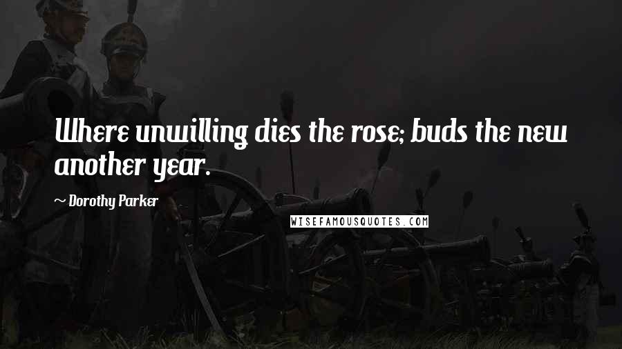 Dorothy Parker Quotes: Where unwilling dies the rose; buds the new another year.