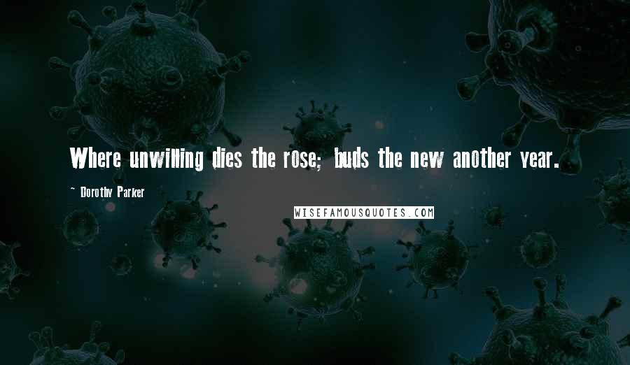 Dorothy Parker Quotes: Where unwilling dies the rose; buds the new another year.