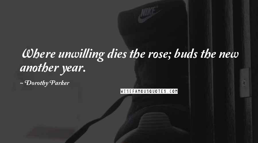 Dorothy Parker Quotes: Where unwilling dies the rose; buds the new another year.