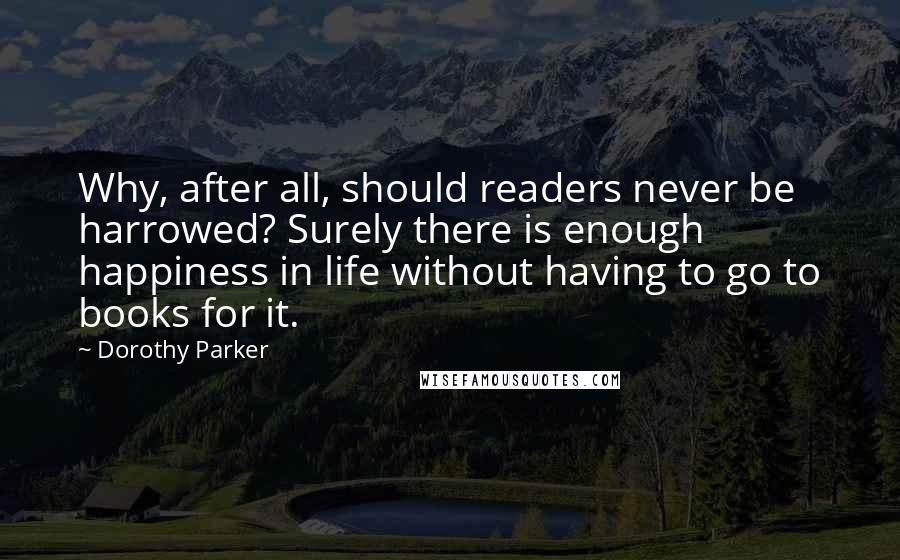 Dorothy Parker Quotes: Why, after all, should readers never be harrowed? Surely there is enough happiness in life without having to go to books for it.