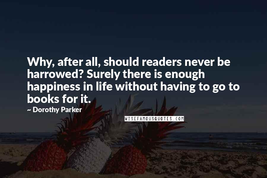 Dorothy Parker Quotes: Why, after all, should readers never be harrowed? Surely there is enough happiness in life without having to go to books for it.