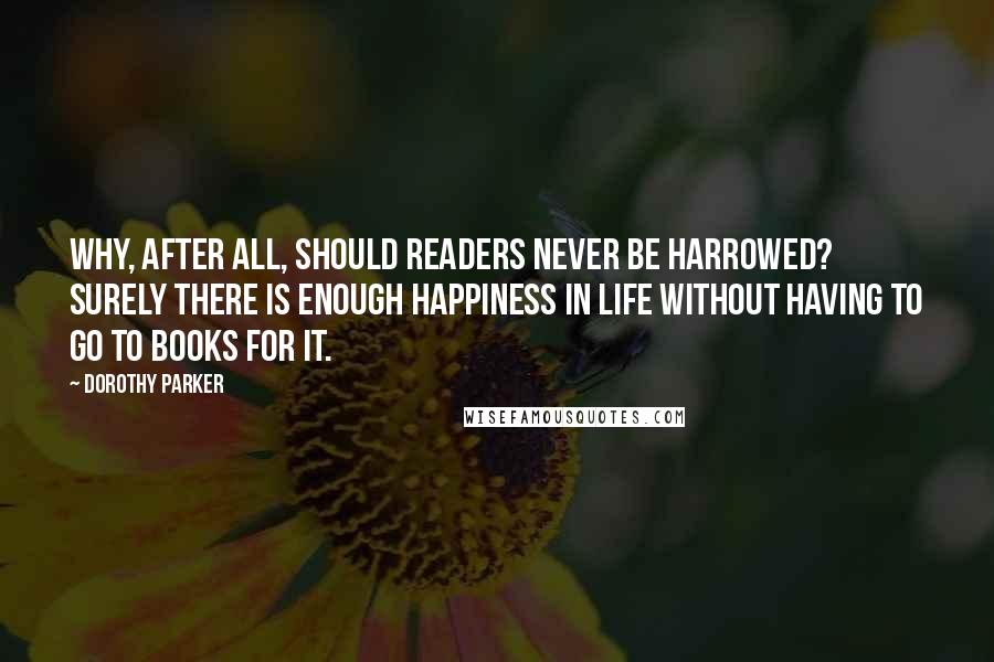 Dorothy Parker Quotes: Why, after all, should readers never be harrowed? Surely there is enough happiness in life without having to go to books for it.