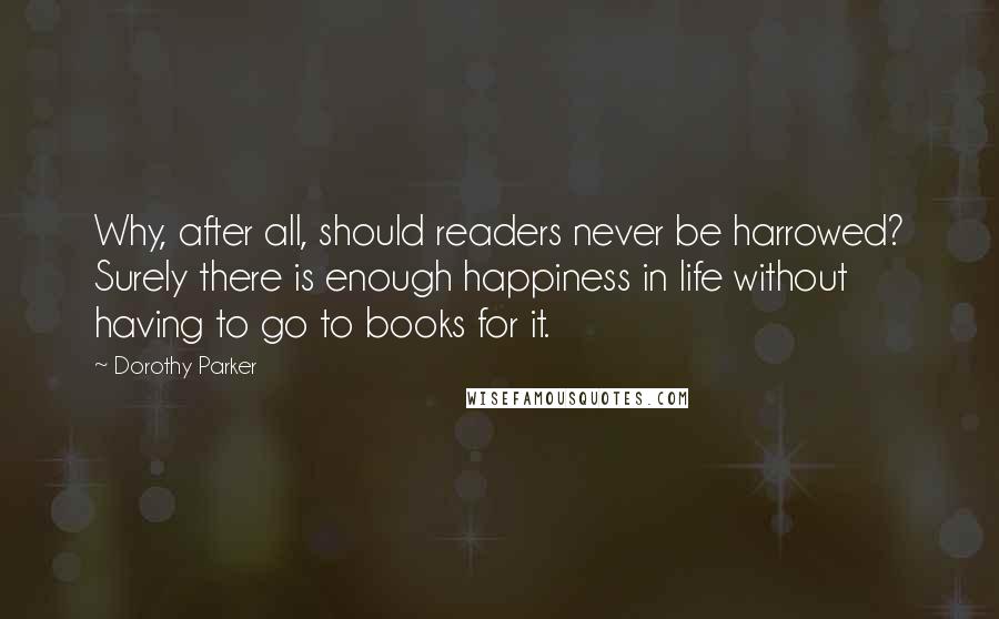 Dorothy Parker Quotes: Why, after all, should readers never be harrowed? Surely there is enough happiness in life without having to go to books for it.