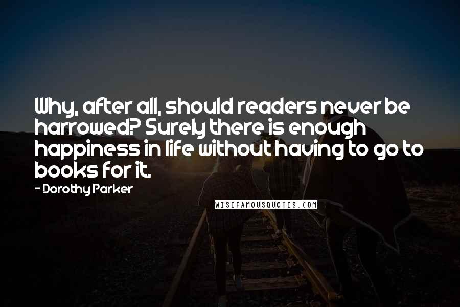 Dorothy Parker Quotes: Why, after all, should readers never be harrowed? Surely there is enough happiness in life without having to go to books for it.