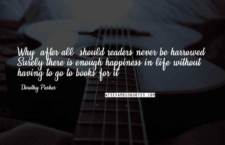 Dorothy Parker Quotes: Why, after all, should readers never be harrowed? Surely there is enough happiness in life without having to go to books for it.