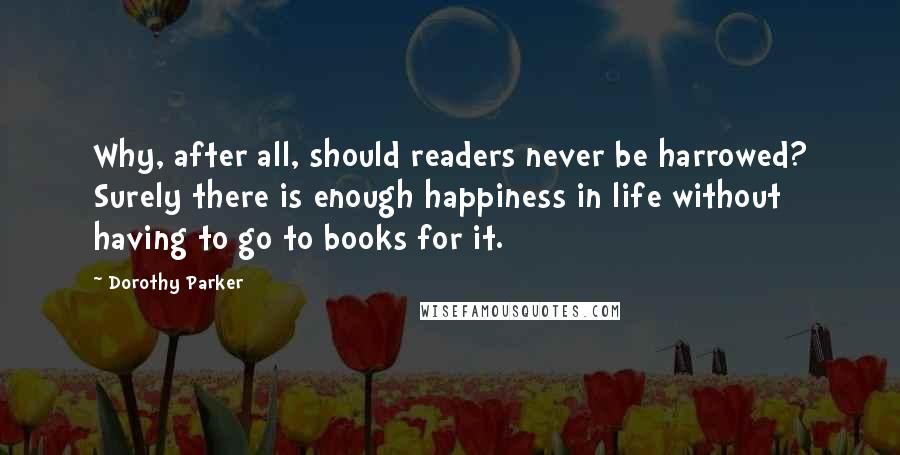 Dorothy Parker Quotes: Why, after all, should readers never be harrowed? Surely there is enough happiness in life without having to go to books for it.