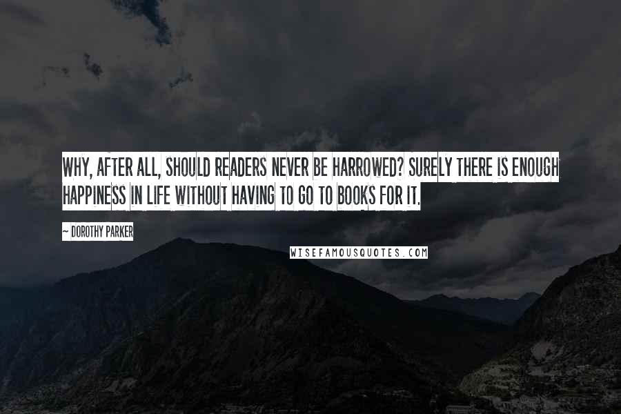 Dorothy Parker Quotes: Why, after all, should readers never be harrowed? Surely there is enough happiness in life without having to go to books for it.