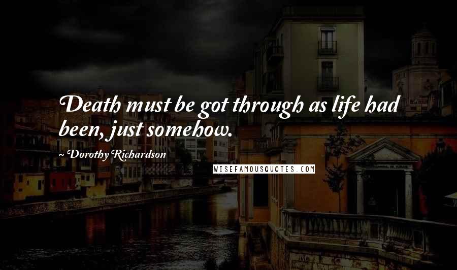 Dorothy Richardson Quotes: Death must be got through as life had been, just somehow.
