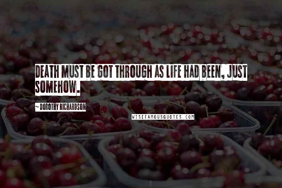 Dorothy Richardson Quotes: Death must be got through as life had been, just somehow.