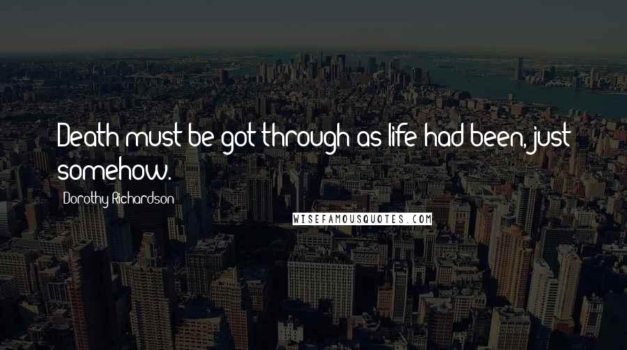 Dorothy Richardson Quotes: Death must be got through as life had been, just somehow.