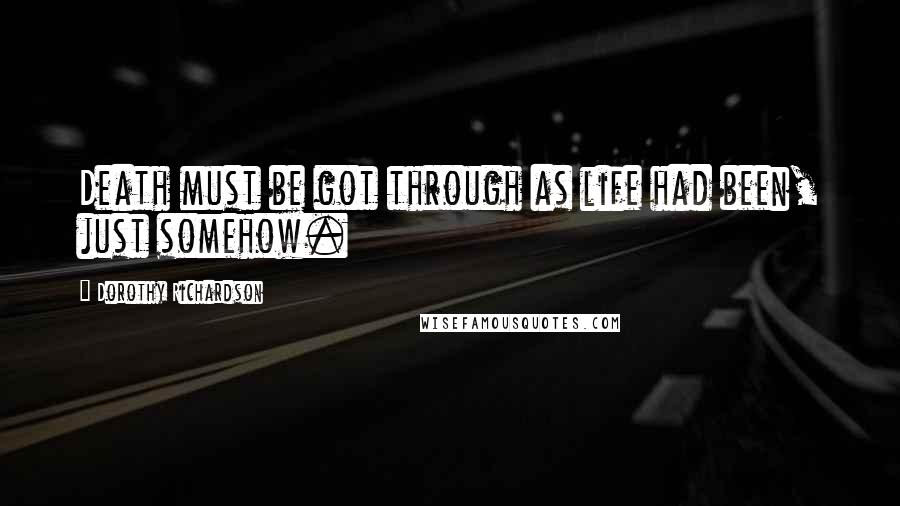 Dorothy Richardson Quotes: Death must be got through as life had been, just somehow.