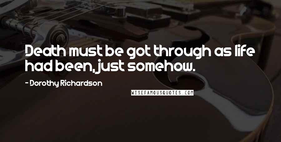 Dorothy Richardson Quotes: Death must be got through as life had been, just somehow.