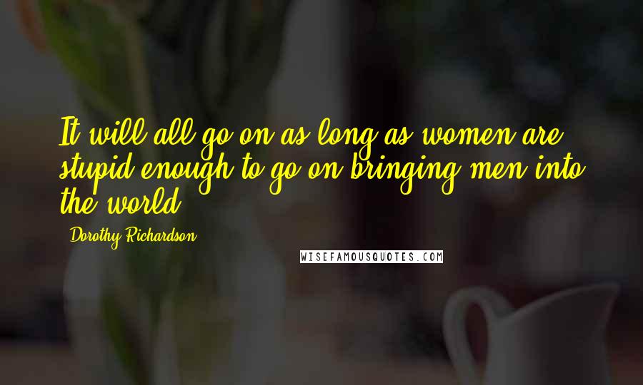 Dorothy Richardson Quotes: It will all go on as long as women are stupid enough to go on bringing men into the world ...