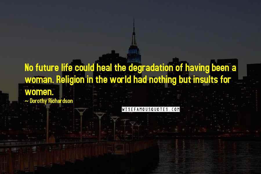 Dorothy Richardson Quotes: No future life could heal the degradation of having been a woman. Religion in the world had nothing but insults for women.