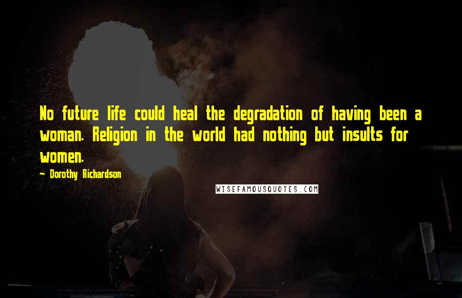 Dorothy Richardson Quotes: No future life could heal the degradation of having been a woman. Religion in the world had nothing but insults for women.