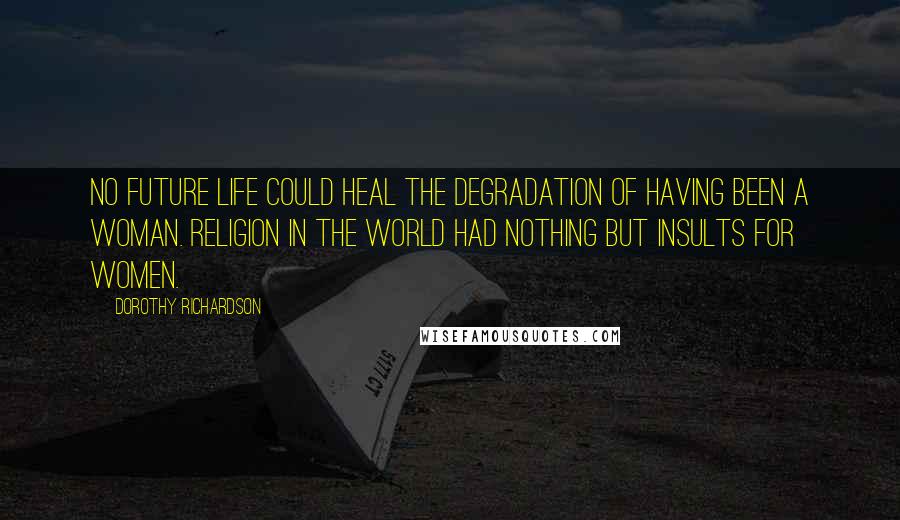 Dorothy Richardson Quotes: No future life could heal the degradation of having been a woman. Religion in the world had nothing but insults for women.