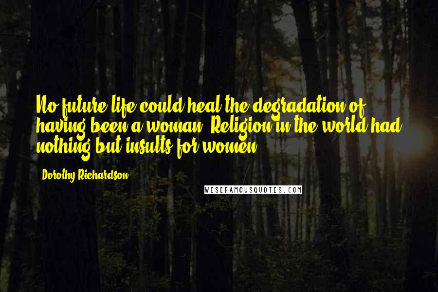 Dorothy Richardson Quotes: No future life could heal the degradation of having been a woman. Religion in the world had nothing but insults for women.